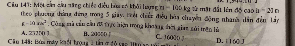 10J 
Câu 147: Một cần cầu nâng chiếc điều hòa có khối lượng m=100kg từ mặt đất lên độ caoh=20m
theo phương thắng đứng trong 5 giây. Biết chiếc điều hòa chuyển động nhanh dần đều. Lấy
g=10m/s^2. Công mà cầu cầu đã thực hiện trong khoảng thời gian nói trên là
A. 23200 J B. 20000 J C. 36000 J D. 1160 J
Câu 148: Búa máy khối lượng 1 tấn ở độ cao 10m so với