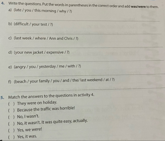 Write the questions. Put the words in parentheses in the correct order and add was/were to them.
a) (late / you / this morning / why / ?)
_
b) (difficult / your test / ?)
_
c) (last week / where / Ann and Chris / ?)
_
d) (your new jacket / expensive / ?)
_
e) (angry / you / yesterday / me / with / ?)
_
f) (beach / your family / you / and / the/ last weekend / at / ?)
_
5. Match the answers to the questions in activity 4.
 ) They were on holiday.
() Because the traffic was horrible!
 ) No, I wasn’t.
( ) No, it wasn't. It was quite easy, actually.
( ) Yes, we were!
( ) Yes, it was.