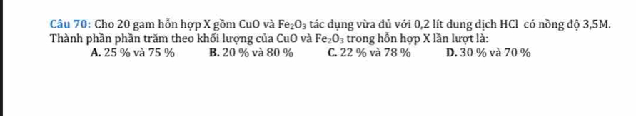 Cho 20 gam hỗn hợp X gồm CuO và Fe_2O_3 tác dụng vừa đủ với 0,2 lít dung dịch HCl có nồng độ 3,5M.
Thành phần phần trăm theo khối lượng của CuO và Fe_2O_3 trong hỗn hợp X lần lượt là:
A. 25 % và 75 % B. 20 % và 80 % C. 22 % và 78 % D. 30 % và 70 %