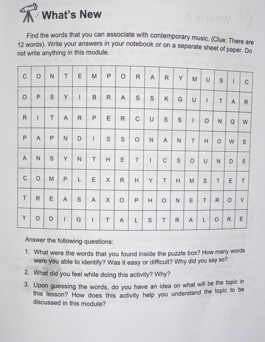 What's New 
Find the words that you can associate with contemporary music. (Clue: There are
12 words). Write your answers in your notebook or on a separate sheet of paper. Do 
not write anything in this module. 
Answer the following questions: 
1. What were the words that you found inside the puzzle box? How many words 
were you able to identify? Was it easy or difficult? Why did you say so? 
2. What did you feel while doing this activity? Why? 
3. Upon guessing the words, do you have an idea on what will be the topic in 
this lesson? How does this activity help you understand the topic to be 
discussed in this module?