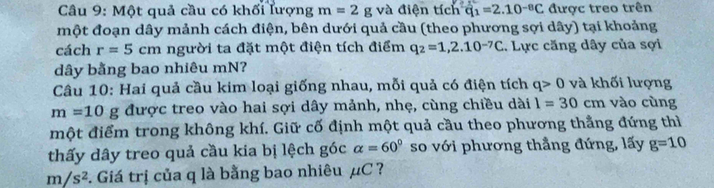 Một quả cầu có khối lượng m=2 g và điện tích q_1=2.10^(-8)C được treo trên 
một đoạn dây mảnh cách điện, bên dưới quả cầu (theo phương sợi dây) tại khoảng 
cách r=5cm người ta đặt một điện tích điểm q_2=1,2.10^(-7)C. Lực căng dây của sợi 
dây bằng bao nhiêu mN? 
Câu 10: Hai quả cầu kim loại giống nhau, mỗi quả có điện tích q>0 và khối lượng
m=10g được treo vào hai sợi dây mảnh, nhẹ, cùng chiều dài l=30cm vào cùng 
một điểm trong không khí. Giữ cố định một quả cầu theo phương thẳng đứng thì 
thấy dây treo quả cầu kia bị lệch góc alpha =60° so với phương thẳng đứng, lấy g=10
m/s^2 2. Giá trị của q là bằng bao nhiêu μC ?