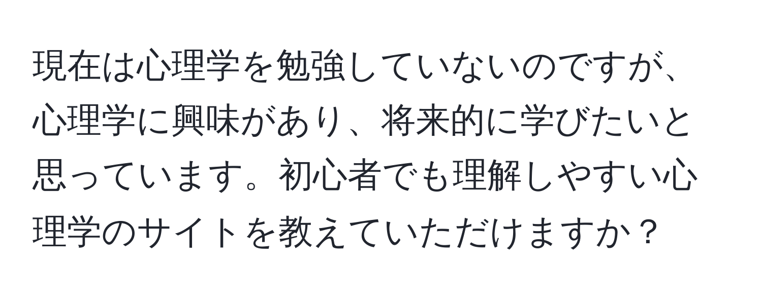 現在は心理学を勉強していないのですが、心理学に興味があり、将来的に学びたいと思っています。初心者でも理解しやすい心理学のサイトを教えていただけますか？