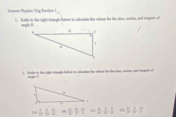 Honors Physics Trig Review 1
l. Refer to the right triangle below to calculate the values for the sine, cosine, and tangent of
angle B.
2. Refer to the right triangle below to calculate the values for the sine, cosine, and tangent of
angle T.
[A]  5/12 ,  5/13 ,  12/13  [B]  13/12 ,  12/5 ,  13/5  [C]  12/13 ,  5/12 ;  5/13  [D]  12/13 ,  5/13 ,  12/5 