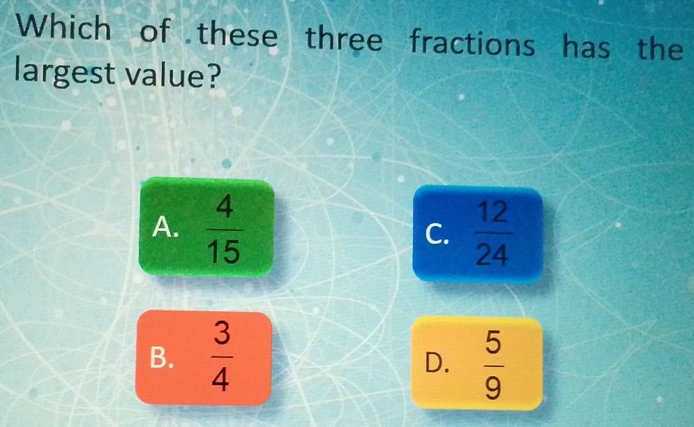 Which of these three fractions has the
largest value?
A.  4/15   12/24 
C.
B.  3/4 
D.  5/9 