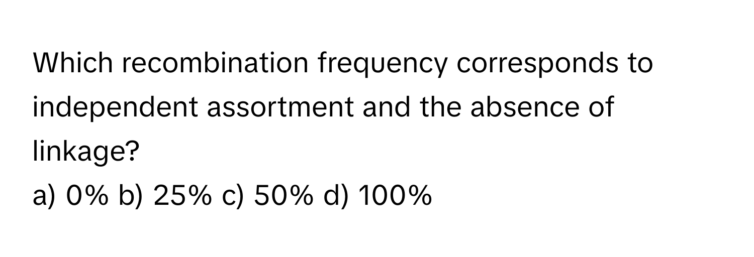 Which recombination frequency corresponds to independent assortment and the absence of linkage?

a) 0% b) 25% c) 50% d) 100%