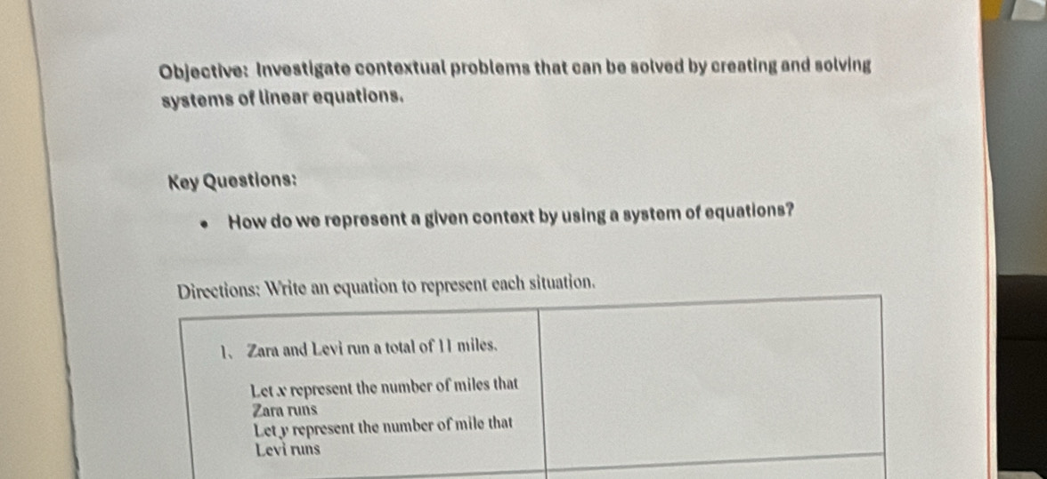 Objective: Investigate contextual problems that can be solved by creating and solving 
systems of linear equations. 
Ky Questions: 
How do we represent a given context by using a system of equations? 
Directions: Write an equation to represent each situation. 
1、 Zara and Levi run a total of 11 miles. 
Let x represent the number of miles that 
Zara runs 
Lety represent the number of mile that 
Levi runs