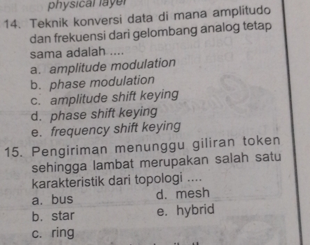 physical layer
14. Teknik konversi data di mana amplitudo
dan frekuensi dari gelombang analog tetap
sama adalah ....
a. amplitude modulation
b. phase modulation
c. amplitude shift keying
d. phase shift keying
e. frequency shift keying
15. Pengiriman menunggu giliran token
sehingga lambat merupakan salah satu
karakteristik dari topologi ....
a. bus d. mesh
b. star e. hybrid
c. ring