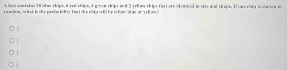 A box contains 18 blue chips, 6 red chips, 4 green chips and 2 yellow chips that are identical in size and shape. If one chip is chosen at
random, what is the probability that the chip will be either blue or yellow?
 2/3 
 1/3 
 3/5 
 1/z 