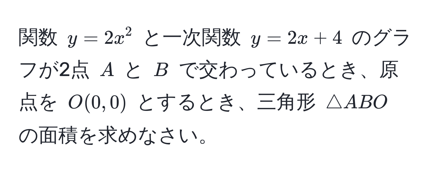 関数 $y = 2x^2$ と一次関数 $y = 2x + 4$ のグラフが2点 $A$ と $B$ で交わっているとき、原点を $O(0, 0)$ とするとき、三角形 $△ ABO$ の面積を求めなさい。