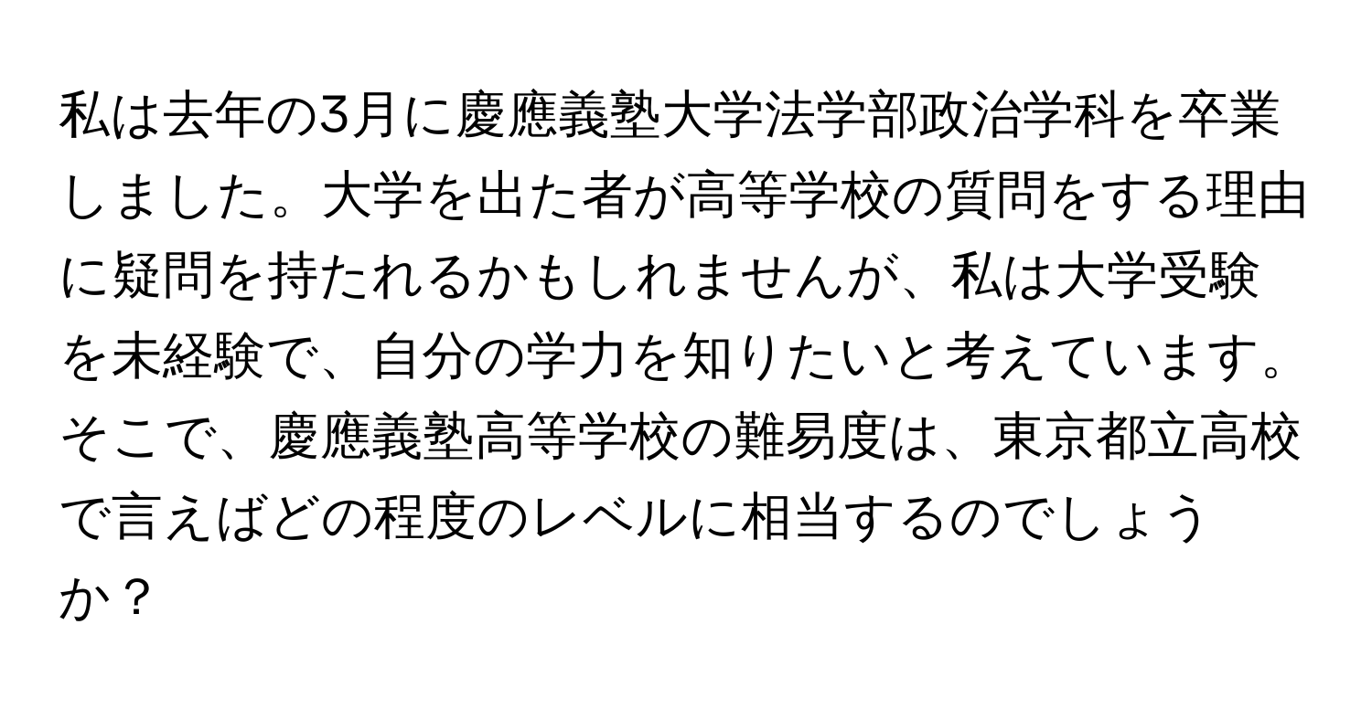 私は去年の3月に慶應義塾大学法学部政治学科を卒業しました。大学を出た者が高等学校の質問をする理由に疑問を持たれるかもしれませんが、私は大学受験を未経験で、自分の学力を知りたいと考えています。そこで、慶應義塾高等学校の難易度は、東京都立高校で言えばどの程度のレベルに相当するのでしょうか？