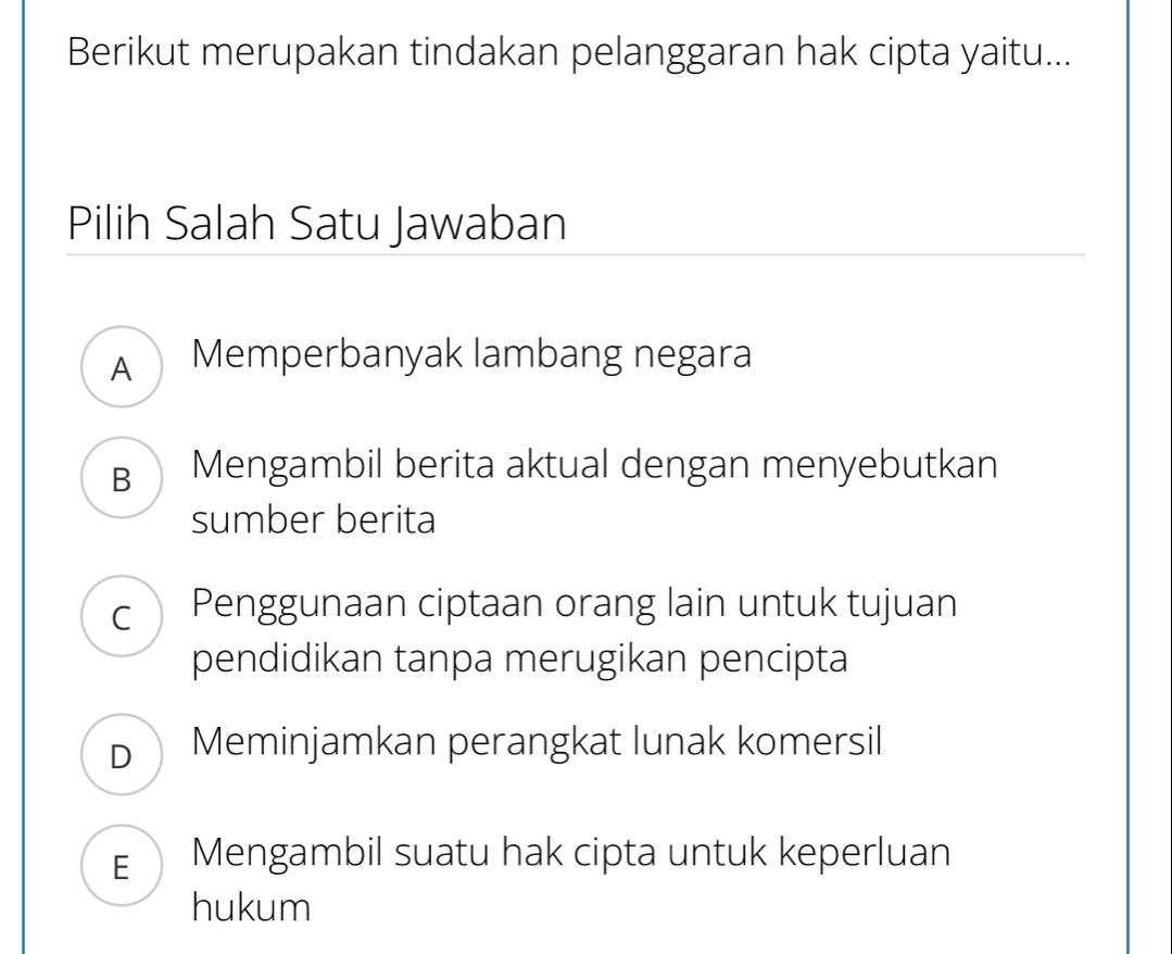 Berikut merupakan tindakan pelanggaran hak cipta yaitu...
Pilih Salah Satu Jawaban
A Memperbanyak lambang negara
B Mengambil berita aktual dengan menyebutkan
sumber berita
C  Penggunaan ciptaan orang lain untuk tujuan
pendidikan tanpa merugikan pencipta
D Meminjamkan perangkat lunak komersil
E Mengambil suatu hak cipta untuk keperluan
hukum