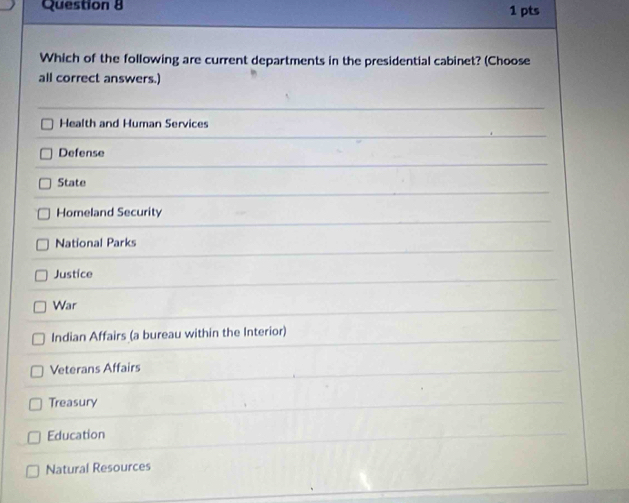 Which of the following are current departments in the presidential cabinet? (Choose
all correct answers.)
Health and Human Services
Defense
State
Homeland Security
National Parks
Justice
War
Indian Affairs (a bureau within the Interior)
Veterans Affairs
Treasury
Education
Natural Resources