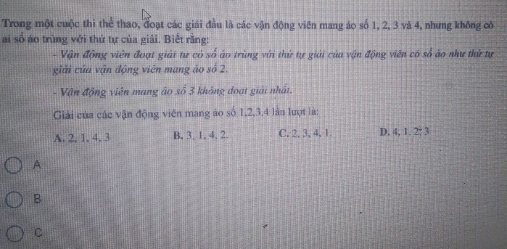 Trong một cuộc thi thể thao, đoạt các giải đầu là các vận động viên mang áo số 1, 2, 3 và 4, nhưng không có
ai số áo trùng với thứ tự của giải. Biết rằng:
- Vận động viên đoạt giải tư có shat o áo trùng với thứ tự giải của vận động viên có : frac S áo như thứ tự
giải của vận động viên mang áo so2. 
- Vận động viên mang áo số 3 không đoạt giải nhất.
Giải của các vận động viên mang áo số 1, 2, 3, 4 lần lượt là:
C. 2, 3, 4, 1.
A. 2, 1, 4, 3 B. 3, 1, 4, 2. D. 4, 1, 2 :3 
A
B
C