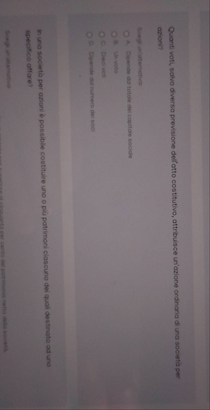 Quanti voti, salva diversa previsione dell’atto costitutivo, attribuisce un'azione ordinaria di una societa per
azioni?
Scegli un'alternativa:
A. Dipende dal totale del capitale sociale
B. Un voto
C. Dieci voti
D. Dipende dal numero dei soci
In una società per azioni è possibile costituire uno o più patrimoni ciascuno dei quali destinato ad uno
specifico affare?
Scegli un altemativa:
ore al cinquanta per cento del patrimonío netto deila societá.
