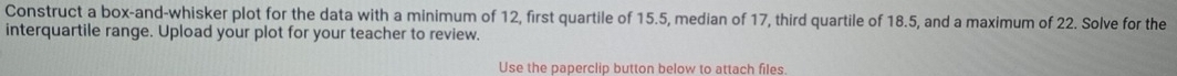 Construct a box-and-whisker plot for the data with a minimum of 12, first quartile of 15.5, median of 17, third quartile of 18.5, and a maximum of 22. Solve for the 
interquartile range. Upload your plot for your teacher to review. 
Use the paperclip button below to attach files