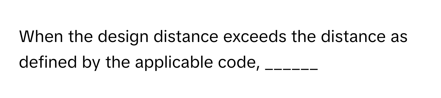 When the design distance exceeds the distance as defined by the applicable code, ______