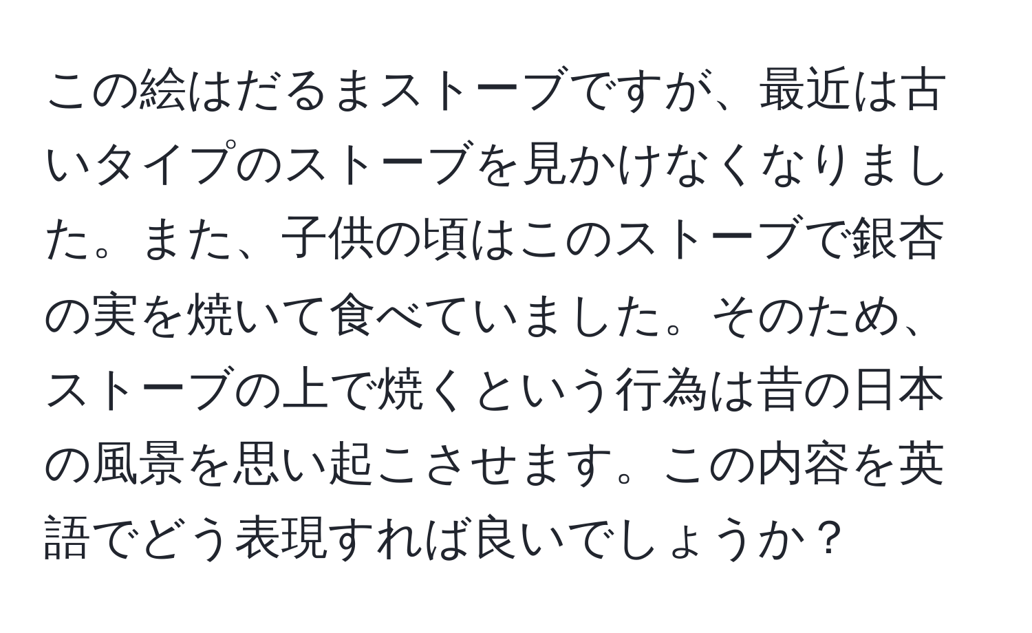 この絵はだるまストーブですが、最近は古いタイプのストーブを見かけなくなりました。また、子供の頃はこのストーブで銀杏の実を焼いて食べていました。そのため、ストーブの上で焼くという行為は昔の日本の風景を思い起こさせます。この内容を英語でどう表現すれば良いでしょうか？