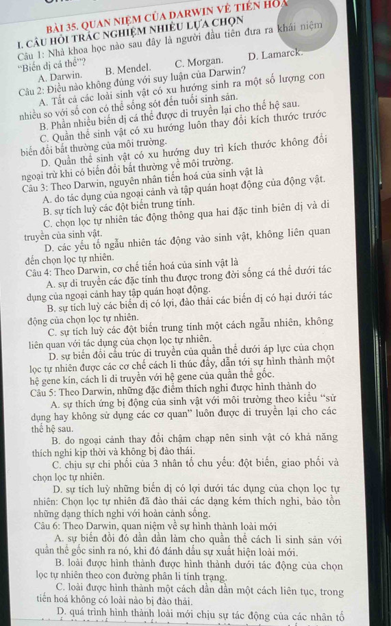 quan niệm của darwin về tiên hoa
1. câU hỏi tRAC nGHIệM NHIÊU LựA Chọn
Câu 1: Nhà khoa học nào sau đây là người đầu tiên đưa ra khái niệm
''Biến dị cá thể”?
A. Darwin. B. Mendel. C. Morgan. D. Lamarck.
Câu 2: Điều nào không đúng với suy luận của Darwin?
A. Tất cả các loài sinh vật có xu hướng sinh ra một số lượng con
nhiều so với số con có thể sống sót đến tuổi sinh sản.
B. Phần nhiều biến dị cá thể được di truyền lại cho thế hệ sau.
C. Quần thể sinh vật có xu hướng luôn thay đổi kích thước trước
biến đổi bất thường của môi trường.
D. Quần thể sinh vật có xu hướng duy trì kích thước không đổi
ngoại trừ khi có biến đổi bất thường về môi trường.
Câu 3: Theo Darwin, nguyên nhân tiến hoá của sinh vật là
A. do tác dụng của ngoại cảnh và tập quán hoạt động của động vật.
B. sự tích luỳ các đột biển trung tính.
C. chọn lọc tự nhiên tác động thông qua hai đặc tinh biên dị và di
truyền của sinh vật.
D. các yếu tố ngẫu nhiên tác động vào sinh vật, không liên quan
đến chọn lọc tự nhiên.
Câu 4: Theo Darwin, cơ chế tiến hoá của sinh vật là
A. sự di truyền các đặc tính thu được trong đời sống cá thể dưới tác
dụng của ngoại cảnh hay tập quán hoạt động.
B. sự tích luỳ các biển dị có lợi, đào thải các biển dị có hại dưới tác
động của chọn lọc tự nhiên.
C. sự tích luỳ các đột biến trung tính một cách ngẫu nhiên, không
liên quan với tác dụng của chọn lọc tự nhiên.
D. sự biến đổi cầu trúc di truyền của quần thể dưới áp lực của chọn
lọc tự nhiên được các cơ chế cách li thúc đầy, dẫn tới sự hình thành một
hệ gene kín, cách li di truyền với hệ gene của quần thể gốc.
Câu 5: Theo Darwin, những đặc điểm thích nghi được hình thành do
A. sự thích ứng bị động của sinh vật với môi trường theo kiểu “sử
dụng hay không sử dụng các cơ quan' luôn được di truyền lại cho các
thế hệ sau.
B. do ngoại cảnh thay đổi chậm chạp nên sinh vật có khả năng
thích nghi kịp thời và không bị đào thái.
C. chịu sự chi phối của 3 nhân tố chu yếu: đột biến, giao phối và
chọn lọc tự nhiên.
D. sự tích luỳ những biển dị có lợi dưới tác dụng của chọn lọc tự
nhiên: Chọn lọc tự nhiên đã đào thải các dạng kém thích nghi, bảo tồn
những dạng thích nghi với hoàn cảnh sống.
Câu 6: Theo Darwin, quan niệm về sự hình thành loài mới
A. sự biển đồi đó dần dần làm cho quần thể cách li sinh sản với
quần thể gốc sinh ra nó, khi đó đánh dấu sự xuất hiện loài mới.
B. loài được hình thành được hình thành dưới tác động của chọn
lọc tự nhiên theo con đường phân li tính trạng.
C. loài được hình thành một cách dần dần một cách liên tục, trong
tiến hoá không có loài nào bị đào thải.
D. quá trình hình thành loài mới chịu sự tác động của các nhân tố