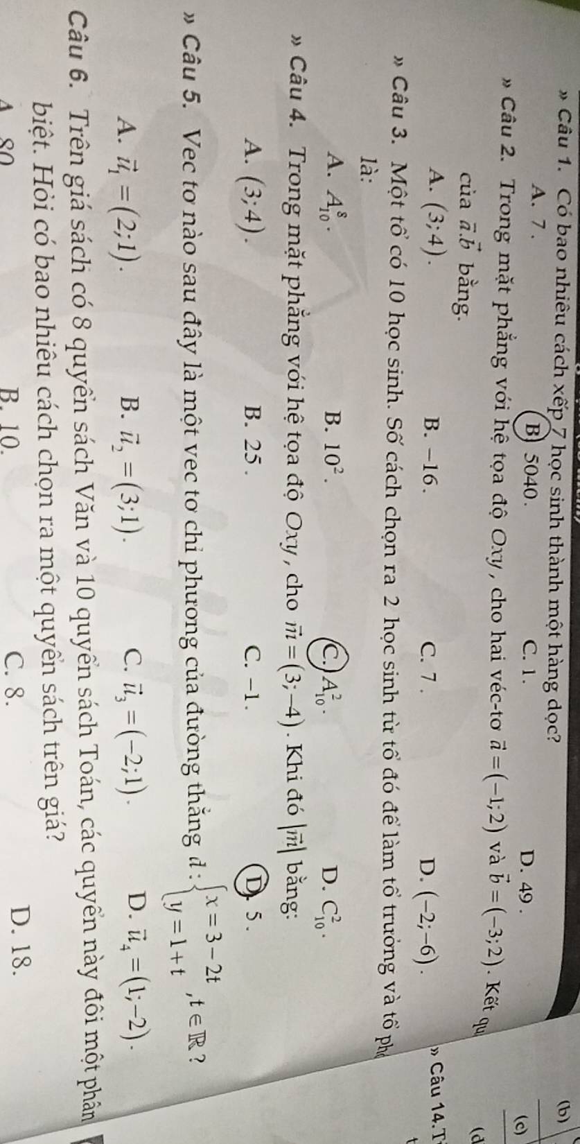 Có bao nhiêu cách xếp 7 học sinh thành một hàng dọc? (b)
A. 7 . B) 5040. C. 1. D. 49 .
(c)
Câu 2. Trong mặt phẳng với hệ tọa độ Oxy , cho hai véc-tơ vector a=(-1;2) và vector b=(-3;2). Kết qu
của vector a.vector b bằng.
(d
A. (3;4). B. −16. C. 7 . D. (-2;-6). » Câu 14.T
* Câu 3. Một tổ có 10 học sinh. Số cách chọn ra 2 học sinh từ tổ đó để làm tổ trưởng và tổ ph
là:
A. A_(10)^8. B. 10^2. C. A_(10)^2. D. C_(10)^2.
* Câu 4. Trong mặt phẳng với hệ tọa độ Oxy , cho vector m=(3;-4). Khi đó |vector m| bằng:
A. (3;4). B. 25 . C. -1. D. 5.
* Câu 5. Vec tơ nào sau đây là một vec tơ chỉ phương của đường thăng d:beginarrayl x=3-2t y=1+tendarray. ,t∈ R 7
B.
C.
A. vector u_1=(2;1). vector u_2=(3;1). vector u_3=(-2;1).
D. vector u_4=(1;-2).
Câu 6. Trên giá sách có 8 quyển sách Văn và 10 quyển sách Toán, các quyển này đôi một phân
biệt. Hỏi có bao nhiêu cách chọn ra một quyển sách trên giá?
A SO B. 10. C. 8.
D. 18.