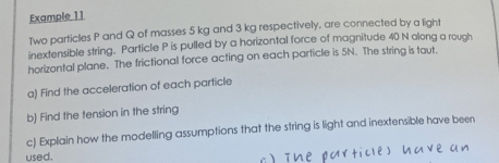 Example 11 
Two particles P and Q of masses 5 kg and 3 kg respectively, are connected by a light 
inextensible string. Particle P is pulled by a horizontal force of magnitude 40 N along a rough 
horizontal plane. The frictional force acting on each particle is 5N. The string is taut. 
a) Find the acceleration of each particle 
b) Find the tension in the string 
c) Explain how the modelling assumptions that the string is light and inextensible have been 
used.