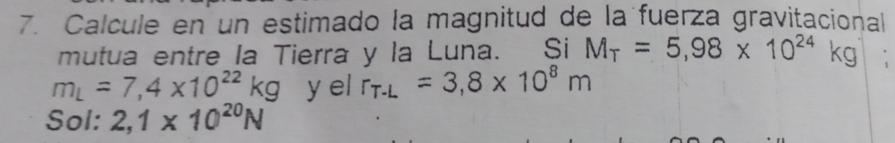 Calcule en un estimado la magnitud de la fuerza gravitacional 
mutua entre la Tierra y la Luna. Si M_T=5,98* 10^(24)kg
m_L=7,4* 10^(22)kg y el r_T-L=3,8* 10^8m
Sol: 2,1* 10^(20)N