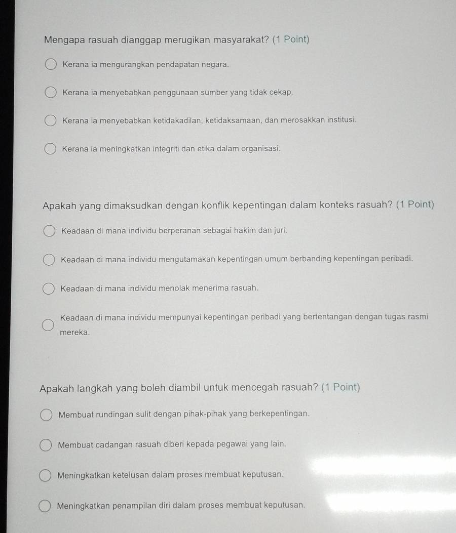 Mengapa rasuah dianggap merugikan masyarakat? (1 Point)
Kerana ia mengurangkan pendapatan negara.
Kerana ia menyebabkan penggunaan sumber yang tidak cekap.
Kerana ia menyebabkan ketidakadilan, ketidaksamaan, dan merosakkan institusi.
Kerana ia meningkatkan integriti dan etika dalam organisasi.
Apakah yang dimaksudkan dengan konflik kepentingan dalam konteks rasuah? (1 Point)
Keadaan di mana individu berperanan sebagai hakim dan juri.
Keadaan di mana individu mengutamakan kepentingan umum berbanding kepentingan peribadi.
Keadaan di mana individu menolak menerima rasuah.
Keadaan di mana individu mempunyai kepentingan peribadi yang bertentangan dengan tugas rasmi
mereka.
Apakah langkah yang boleh diambil untuk mencegah rasuah? (1 Point)
Membuat rundingan sulit dengan pihak-pihak yang berkepentingan.
Membuat cadangan rasuah diberi kepada pegawai yang lain.
Meningkatkan ketelusan dalam proses membuat keputusan.
Meningkatkan penampilan diri dalam proses membuat keputusan.