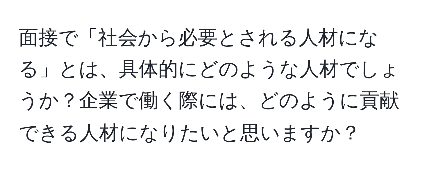 面接で「社会から必要とされる人材になる」とは、具体的にどのような人材でしょうか？企業で働く際には、どのように貢献できる人材になりたいと思いますか？