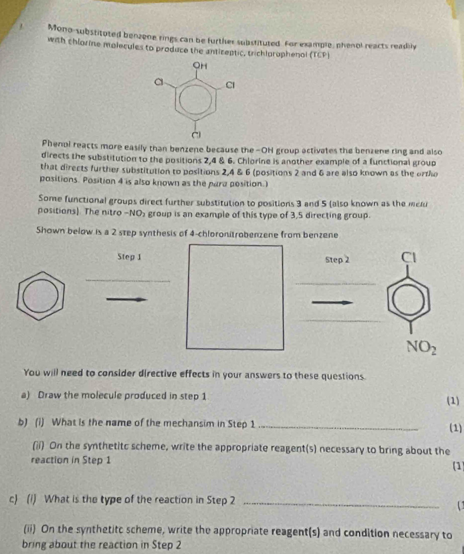 Mono-substituted benzene rings can be further substituted. For example, phenol reacts readily 
with chlorine molecules to produce the anticeptic, trichlorophenol (TCP) 
Phenol reacts more easily than benzene because the -OH group activates the benzene ring and also 
directs the substitution to the positions 2, 4 & 6. Chlorine is another example of a functional group 
that directs further substitution to positions 2, 4 & 6 (positions 2 and 6 are also known as the ortho 
positions. Position 4 is also known as the para position.) 
Some functional groups direct further substitution to positions 3 and 5 (also known as the melu 
positions). The nitro -NO2 group is an example of this type of 3, 5 directing group. 
Shown below is a 2 step synthesis of 4 -chloronitrobenzene from benzene 
Step 1 Step 2 Cl 
_ 
_
NO_2
You will need to consider directive effects in your answers to these questions. 
a) Draw the molecule produced in step 1 (1) 
b) (i) What is the name of the mechansim in Step 1 _ (1) 
(ii) On the synthetitc scheme, write the appropriate reagent(s) necessary to bring about the 
reaction in Step 1
(1) 
c) (1) What is the type of the reaction in Step 2 _ 
( 
(ii) On the synthetitc scheme, write the appropriate reagent(s) and condition necessary to 
bring about the reaction in Step 2