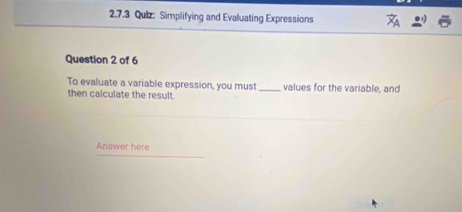 Simplifying and Evaluating Expressions 
Question 2 of 6 
To evaluate a variable expression, you must _values for the variable, and 
then calculate the result. 
Answer here