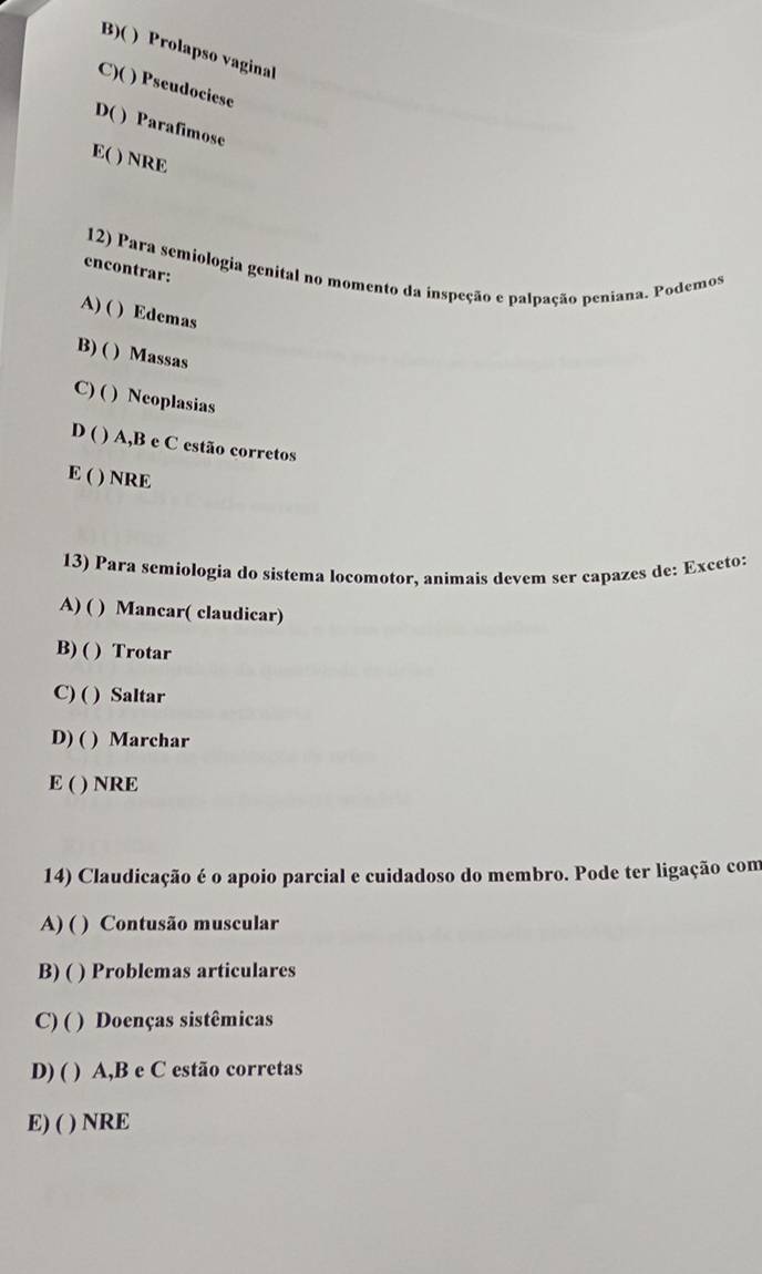 B)( ) Prolapso vaginal
C)( ) Pseudociese
D( ) Parafimose
E( ) NRE
12) Para semiologia genital no momento da inspeção e palpação peniana. Podemos
encontrar:
A) ( ) Edemas
B) ( ) Massas
C) ( ) Neoplasias
D ( ) A,B e C estão corretos
E ( ) NRE
13) Para semiologia do sistema locomotor, animais devem ser capazes de: Exceto:
A) ( ) Mancar( claudicar)
B) ( ) Trotar
C) ( ) Saltar
D) ( ) Marchar
E ( ) NRE
14) Claudicação é o apoio parcial e cuidadoso do membro. Pode ter ligação com
A) ( ) Contusão muscular
B)( ) Problemas articulares
C) ( ) Doenças sistêmicas
D) ( ) A, B e C estão corretas
E) ( ) NRE