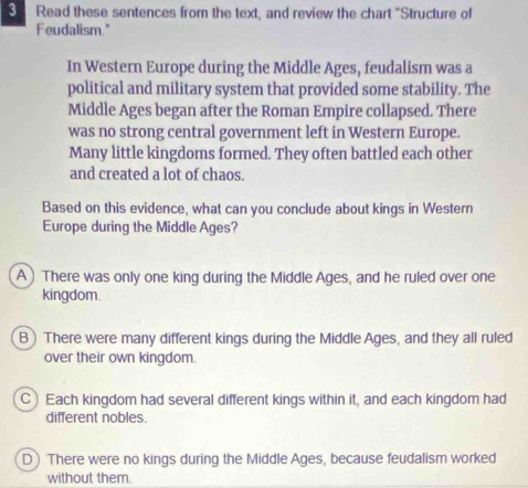 Read these sentences from the text, and review the chart "Structure of
Feudalism."
In Western Europe during the Middle Ages, feudalism was a
political and military system that provided some stability. The
Middle Ages began after the Roman Empire collapsed. There
was no strong central government left in Western Europe.
Many little kingdoms formed. They often battled each other
and created a lot of chaos.
Based on this evidence, what can you conclude about kings in Western
Europe during the Middle Ages?
A) There was only one king during the Middle Ages, and he ruled over one
kingdom.
B)There were many different kings during the Middle Ages, and they all ruled
over their own kingdom.
C Each kingdom had several different kings within it, and each kingdom had
different nobles.
D) There were no kings during the Middle Ages, because feudalism worked
without them.