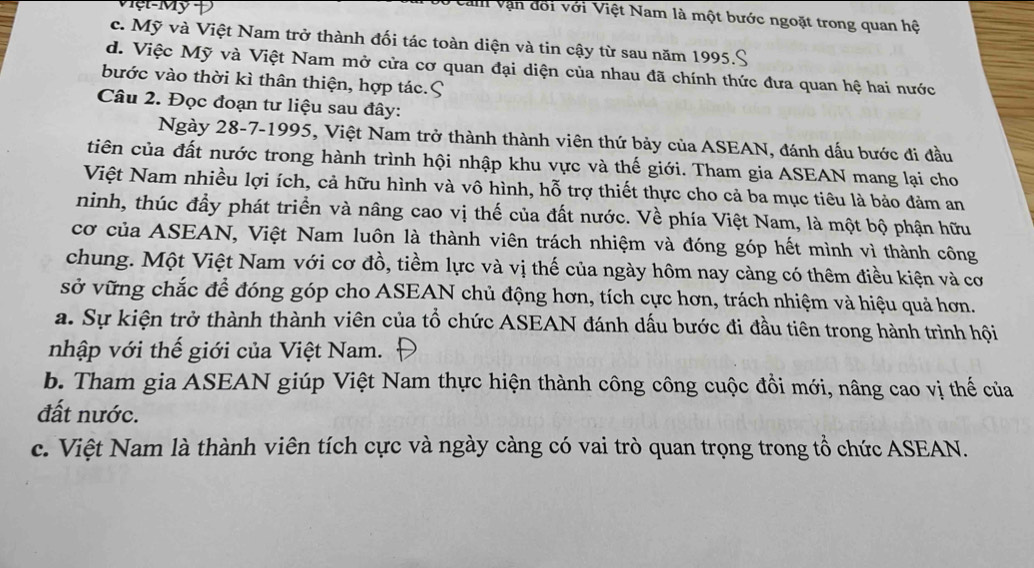 ệt-Mỹ Đ
Veam vận đối với Việt Nam là một bước ngoặt trong quan hệ
c. Mỹ và Việt Nam trở thành đối tác toàn diện và tin cậy từ sau năm 1995.
d. Việc Mỹ và Việt Nam mở cửa cơ quan đại diện của nhau đã chính thức đưa quan hệ hai nước
bước vào thời kì thân thiện, hợp tác.
Câu 2. Đọc đoạn tư liệu sau đây:
Ngày 28-7-1995, Việt Nam trở thành thành viên thứ bảy của ASEAN, đánh dấu bước đi đầu
tiên của đất nước trong hành trình hội nhập khu vực và thế giới. Tham gia ASEAN mang lại cho
Việt Nam nhiều lợi ích, cả hữu hình và vô hình, hỗ trợ thiết thực cho cả ba mục tiêu là bảo đảm an
ninh, thúc đầy phát triển và nâng cao vị thế của đất nước. Về phía Việt Nam, là một bộ phận hữu
cơ của ASEAN, Việt Nam luôn là thành viên trách nhiệm và đóng góp hết mình vì thành công
chung. Một Việt Nam với cơ đồ, tiềm lực và vị thế của ngày hôm nay càng có thêm điều kiện và cơ
sở vững chắc để đóng góp cho ASEAN chủ động hơn, tích cực hơn, trách nhiệm và hiệu quả hơn.
a. Sự kiện trở thành thành viên của tổ chức ASEAN đánh dấu bước đi đầu tiên trong hành trình hội
nhập với thế giới của Việt Nam.
b. Tham gia ASEAN giúp Việt Nam thực hiện thành công công cuộc đồi mới, nâng cao vị thế của
đất nước.
c. Việt Nam là thành viên tích cực và ngày càng có vai trò quan trọng trong tổ chức ASEAN.