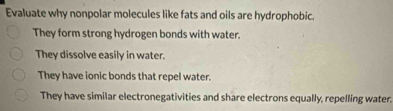 Evaluate why nonpolar molecules like fats and oils are hydrophobic. 
They form strong hydrogen bonds with water. 
They dissolve easily in water. 
They have ionic bonds that repel water. 
They have similar electronegativities and share electrons equally, repelling water.