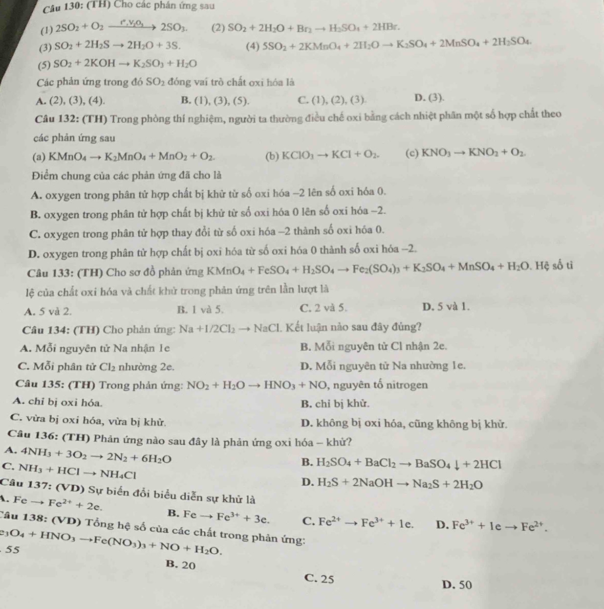 (TH) Cho các phán ứng sau
(1) 2SO_2+O_2xrightarrow I°,V_2O_32SO_3. (2) SO_2+2H_2O+Br_2to H_2SO_4+2HBr.
(3) SO_2+2H_2Sto 2H_2O+3S. (4) 5SO_2+2KMnO_4+2H_2Oto K_2SO_4+2MnSO_4+2H_2SO_4
(5) SO_2+2KOHto K_2SO_3+H_2O
Các phản ứng trong đó SO_2 đóng vai trò chất oxi hóa là
A. (2), (3), (4). B. (1), (3), (5). C. (1), (2), (3) D. (3).
Câu 132: (TH) Trong phòng thí nghiệm, người ta thường điều chế oxi bằng cách nhiệt phân một số hợp chất theo
các phản ứng sau
(a) KMnO_4to K_2MnO_4+MnO_2+O_2. (b) KClO_3to KCl+O_2. (c) KNO_3to KNO_2+O_2.
Điểm chung của các phản ứng đã cho là
A. oxygen trong phân tử hợp chất bị khử từ số oxi hóa -2 lên số oxi hóa 0.
B. oxygen trong phân tử hợp chất bị khử từ số oxi hóa 0 lên số oxi hóa −2.
C. oxygen trong phân tử hợp thay đổi từ số oxi hóa -2 thành số oxi hóa 0.
D. oxygen trong phân tử hợp chất bị oxi hóa từ số oxi hóa 0 thành số oxi hóa -2.
Câu 133: (TH) Cho sơ đồ phản ứng KMnO_4+FeSO_4+H_2SO_4to Fe_2(SO_4)_3+K_2SO_4+MnSO_4+H_2O.. Hệ số tì
lệ của chất oxi hóa và chất khử trong phản ứng trên lần lượt là
A. 5 và 2. B. 1 và 5. C. 2 và 5. D. 5 và 1.
Câu 134: (TH) Cho phản ứng: Na+1/2Cl_2to NaCl 1. Kết luận nào sau đây đủng?
A. Mỗi nguyên tử Na nhận 1e B. Mỗi nguyên tử Cl nhận 2e.
C. Mỗi phân tử Cl_2 nhường 2e. D. Mỗi nguyên tử Na nhường 1e.
*  Câu 135: (TH) Trong phản ứng: NO_2+H_2Oto HNO_3+NO , nguyên tố nitrogen
A. chỉ bị oxi hóa. B. chỉ bị khử.
C. vừa bị oxi hóa, vừa bị khử. D. không bị oxi hóa, cũng không bị khử.
Câu 136: (TH) Phản ứng nào sau đây là phản ứng oxi hóa - khử?
A. 4NH_3+3O_2to 2N_2+6H_2O
C. NH_3+HClto NH_4Cl
B. H_2SO_4+BaCl_2to BaSO_4downarrow +2HCl
D. H_2S+2NaOHto Na_2S+2H_2O
Câu 137:(VD) )  Sự biến đổi biểu diễn sự khử là
1. Feto Fe^(2+)+2e.
B. Fe → Fe^(3+)+3e. C.
Câu 138: (VD) Tổng hệ số của các chất trong phản ứng:
55 e_3O_4+HNO_3to Fe(NO_3)_3+NO+H_2O. Fe^(2+)to Fe^(3+)+1e. D. Fe^(3+)+1eto Fe^(2+).
B. 20
C. 25
D. 50