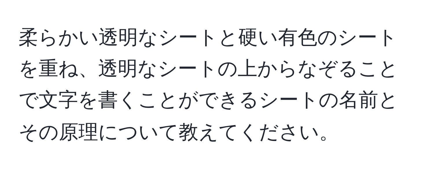 柔らかい透明なシートと硬い有色のシートを重ね、透明なシートの上からなぞることで文字を書くことができるシートの名前とその原理について教えてください。