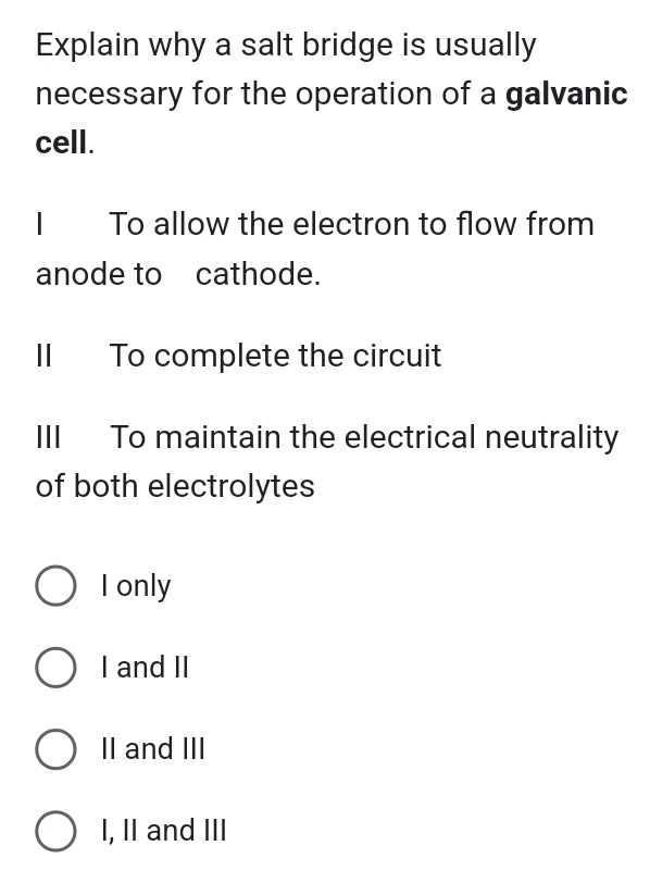 Explain why a salt bridge is usually
necessary for the operation of a galvanic
cell.
l To allow the electron to flow from
anode to cathode.
II To complete the circuit
III To maintain the electrical neutrality
of both electrolytes
I only
I and II
II and III
I, II and III