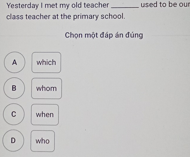 Yesterday I met my old teacher _used to be our
class teacher at the primary school.
Chọn một đáp án đúng
A which
B whom
C when
D who