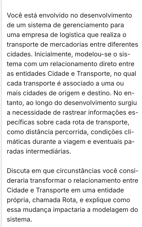 Você está envolvido no desenvolvimento 
de um sistema de gerenciamento para 
uma empresa de logística que realiza o 
transporte de mercadorias entre diferentes 
cidades. Inicialmente, modelou-se o sis- 
tema com um relacionamento direto entre 
as entidades Cidade e Transporte, no qual 
cada transporte é associado a uma ou 
mais cidades de origem e destino. No en- 
tanto, ao longo do desenvolvimento surgiu 
a necessidade de rastrear informações es- 
pecíficas sobre cada rota de transporte, 
como distância percorrida, condições cli- 
máticas durante a viagem e eventuais pa- 
radas intermediárias. 
Discuta em que circunstâncias você consi- 
deraria transformar o relacionamento entre 
Cidade e Transporte em uma entidade 
própria, chamada Rota, e explique como 
essa mudança impactaria a modelagem do 
sistema.