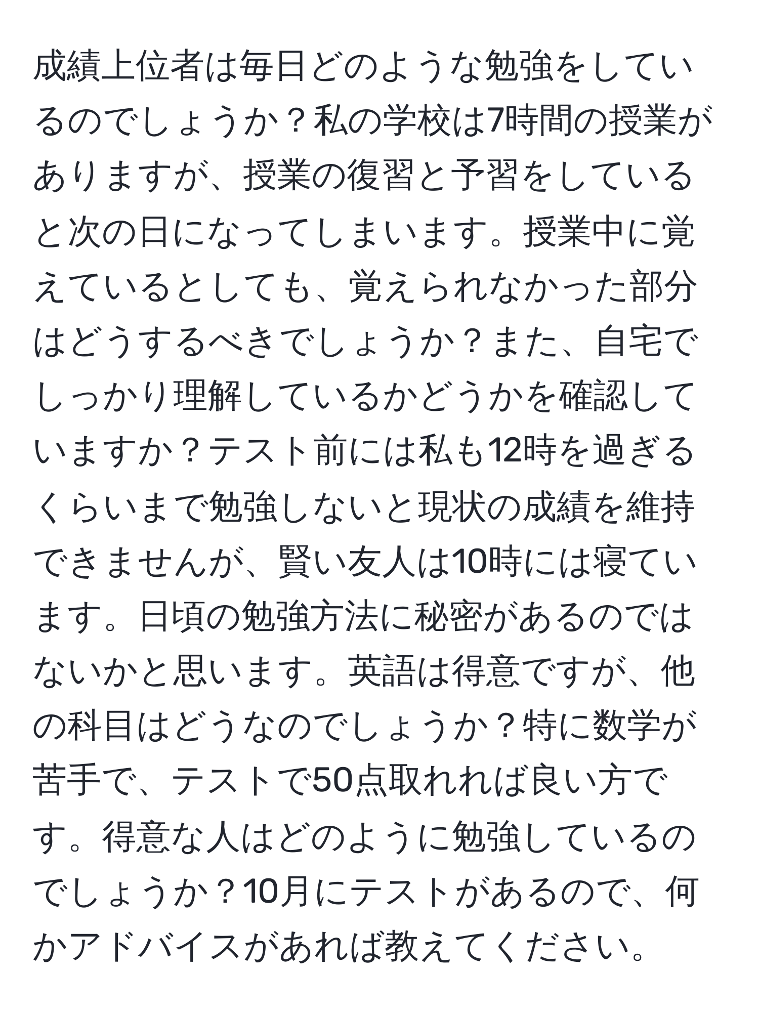 成績上位者は毎日どのような勉強をしているのでしょうか？私の学校は7時間の授業がありますが、授業の復習と予習をしていると次の日になってしまいます。授業中に覚えているとしても、覚えられなかった部分はどうするべきでしょうか？また、自宅でしっかり理解しているかどうかを確認していますか？テスト前には私も12時を過ぎるくらいまで勉強しないと現状の成績を維持できませんが、賢い友人は10時には寝ています。日頃の勉強方法に秘密があるのではないかと思います。英語は得意ですが、他の科目はどうなのでしょうか？特に数学が苦手で、テストで50点取れれば良い方です。得意な人はどのように勉強しているのでしょうか？10月にテストがあるので、何かアドバイスがあれば教えてください。