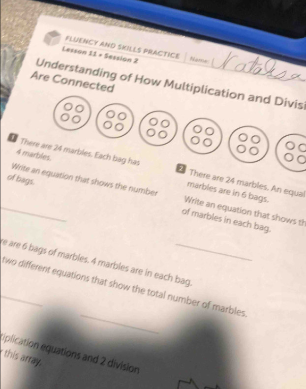FLUENCY AND SKILLS PRACTICE 
Lesson 11 + Session 2 Name: 
Are Connected 
Understanding of How Multiplication and Divis
4 marbles. 
There are 24 marbles. Each bag has 2 There are 24 marbles. An equal 
of bags. 
marbles are in 6 bags. 
_Write an equation that shows the number Write an equation that shows th 
of marbles in each bag. 
re are 6 bags of marbles. 4 marbles are in each bag 
_ 
_two different equations that show the total number of marbles 
tiplication equations and 2 division 
this array.