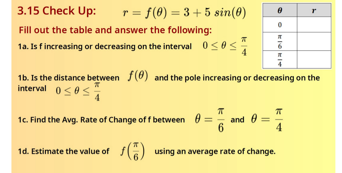 3.15 Check Up: r=f(θ )=3+5sin (θ )
Fill out the table and answer the following:
1a. Is f increasing or decreasing on the interval 0≤ θ ≤  π /4 
1b. Is the distance between f(θ ) and the pole increasing or decreasing on the
interval 0≤ θ ≤  π /4 
1c. Find the Avg. Rate of Change of f between θ = π /6  and θ = π /4 
1d. Estimate the value of f( π /6 ) using an average rate of change.