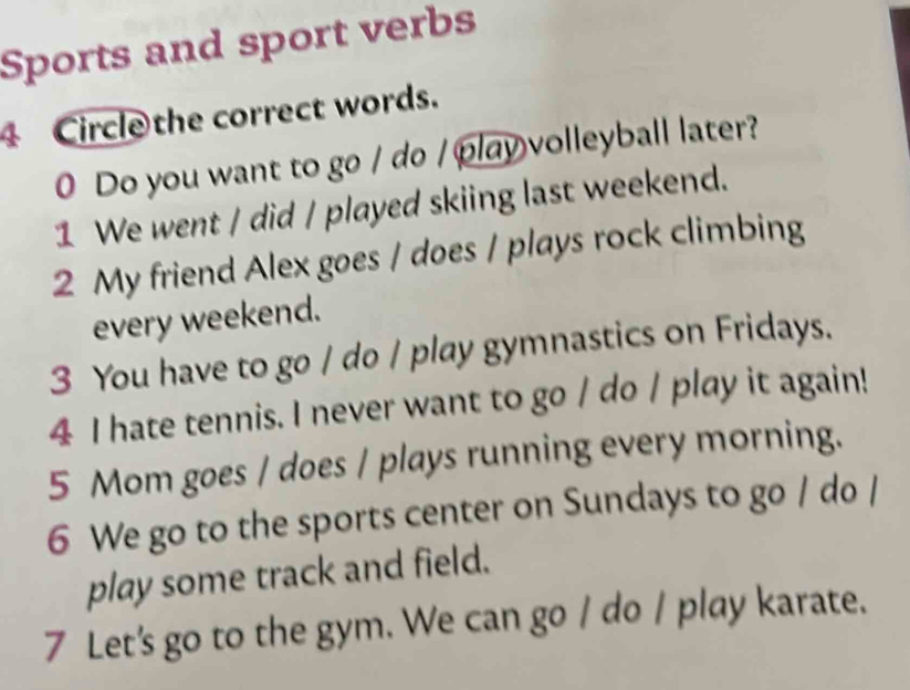 Sports and sport verbs 
Circle the correct words. 
0 Do you want to go / do / play volleyball later? 
1 We went / did / played skiing last weekend. 
2 My friend Alex goes / does / plays rock climbing 
every weekend. 
3 You have to go / do / play gymnastics on Fridays. 
4 I hate tennis. I never want to go / do / play it again! 
5 Mom goes / does / plays running every morning. 
6 We go to the sports center on Sundays to go / do / 
play some track and field. 
7 Let's go to the gym. We can go / do / play karate.