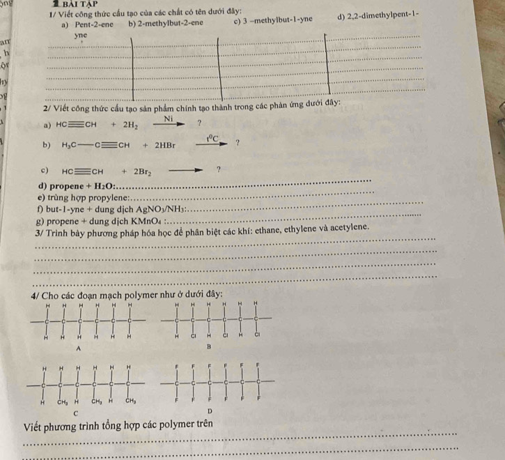 ộng   bài tập
1/ Viết công thức cầu tạo của các chất có tên dưới đây:
a) Pent-2-ene b) 2-methylbut-2-ene c) 3 —methylbut-1-yne d) 2,2-dimethylpent-1-
yne
an
h
or
hy
_
 
2/ Viết công thức cầu tạo sản phẩm chính tạo thành trong các phản ứng dưới đây:
a) HCequiv CH+2H_2^((frac □)) xrightarrow Ni ?
b) H_3C- _ -Cequiv CCH+2HBr t^0C ?
c ) HCequiv CH+2Br_2to
_
d) propene +H_2O:
_
_
e) trùng hợp propylene:
_
f) but-1-yne + dung djch AgNO_3/NH_3
g) propene + dung dịch KM nO_4 : 
_
3/ Trình bày phương pháp hóa học để phân biệt các khí: ethane, ethylene và acetylene.
_
_
_
4/ Cho các đoạn mạch polym
_
Viết phương trình tổng hợp các polymer trên
_