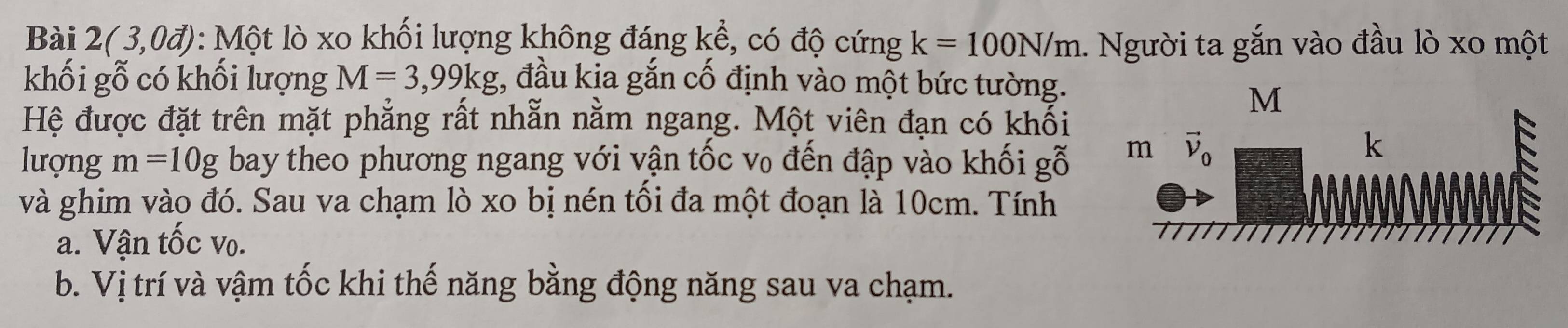 Bài 2(3,0d) : Một lò xo khối lượng không đáng kể, có độ cứng k=100N/m 1. Người ta gắn vào đầu lò xo một
khối gỗ có khối lượng M=3,99kg :, đầu kia gắn cố định vào một bức tường.
M
Hệ được đặt trên mặt phẳng rất nhẵn nằm ngang. Một viên đạn có khổi
lượng m=10g bay theo phương ngang với vận tốc v₀ đến đập vào khối gỗ 
và ghim vào đó. Sau va chạm lò xo bị nén tối đa một đoạn là 10cm. Tính
a. Vận tốc vo.
b. Vị trí và vậm tốc khi thế năng bằng động năng sau va chạm.