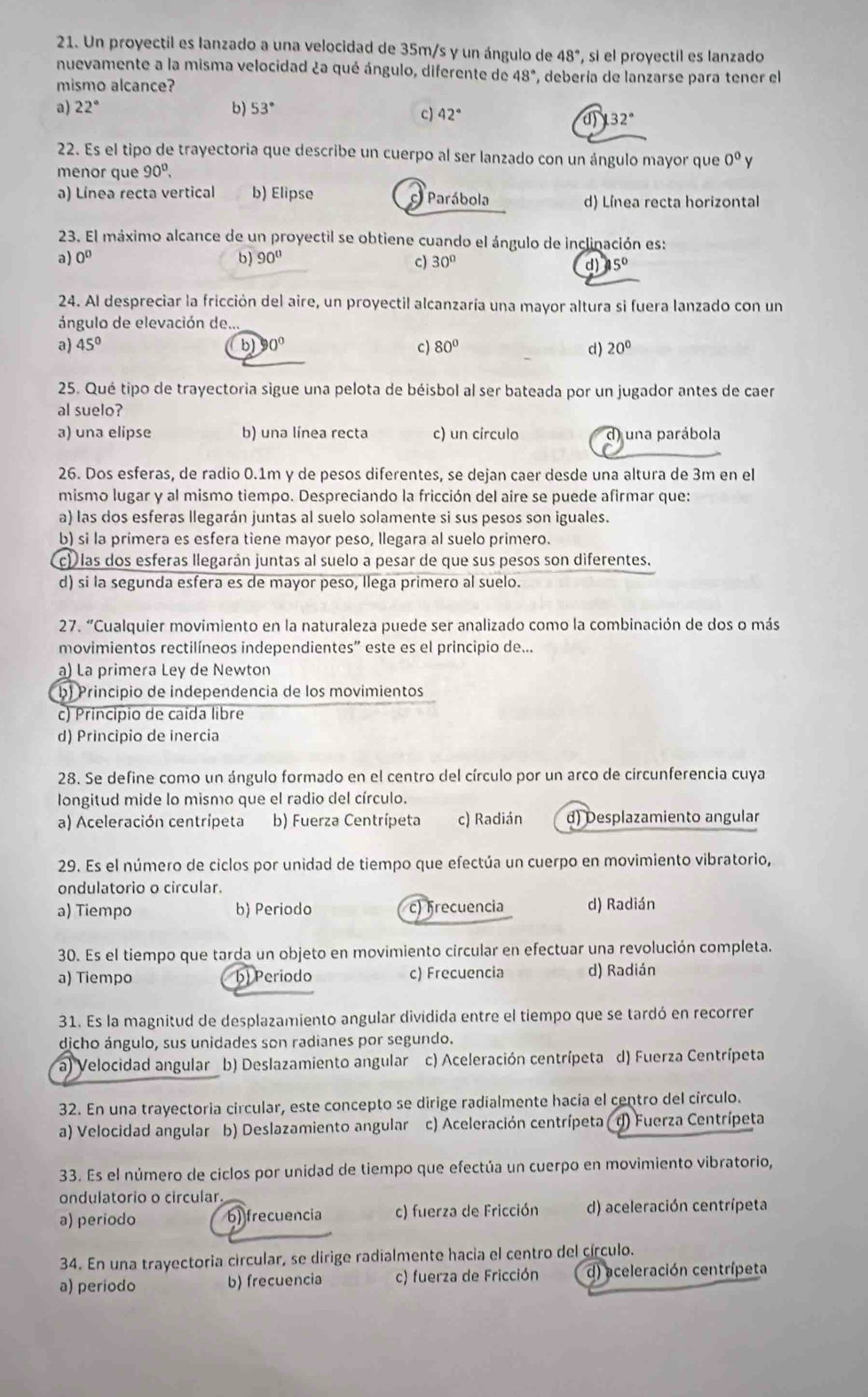 Un proyectil es lanzado a una velocidad de 35m/s y un ángulo de 48° , si el proyectil es lanzado
nuevamente a la misma velocidad ¿a qué ángulo, diferente de 48° ', debería de lanzarse para tener el
mismo alcance?
a) 22° b) 53°
c) 42° 132°
d)
22. Es el tipo de trayectoria que describe un cuerpo al ser lanzado con un ángulo mayor que 0^0 v
menor que 90^0.
a) Línea recta vertical b) Elipse Parábola
d) Línea recta horizontal
23. El máximo alcance de un proyectil se obtiene cuando el ángulo de inclinación es:
a 60°
b) 90° c) 30° d) 15°
24. Al despreciar la fricción del aire, un proyectil alcanzaría una mayor altura si fuera lanzado con un
ángulo de elevación de..
a) 45° b 0° c) 80° d) 20°
25. Qué tipo de trayectoria sigue una pelota de béisbol al ser bateada por un jugador antes de caer
al suelo?
a) una elipse b) una línea recta c) un círculo d) una parábola
26. Dos esferas, de radio 0.1m y de pesos diferentes, se dejan caer desde una altura de 3m en el
mismo lugar y al mismo tiempo. Despreciando la fricción del aire se puede afirmar que:
a) las dos esferas llegarán juntas al suelo solamente si sus pesos son iguales.
b) si la primera es esfera tiene mayor peso, llegara al suelo primero.
c) las dos esferas llegarán juntas al suelo a pesar de que sus pesos son diferentes.
d) si la segunda esfera es de mayor peso, Ilega primero al suelo.
27. “Cualquier movimiento en la naturaleza puede ser analizado como la combinación de dos o más
movimientos rectilíneos independientes” este es el principio de...
a) La primera Ley de Newton
b) Principio de independencia de los movimientos
c) Principio de caída libre
d) Principio de inercia
28. Se define como un ángulo formado en el centro del círculo por un arco de circunferencia cuya
longitud mide lo mismo que el radio del círculo.
a) Aceleración centrípeta b) Fuerza Centrípeta c) Radián d) Desplazamiento angular
29. Es el número de ciclos por unidad de tiempo que efectúa un cuerpo en movimiento vibratorio,
ondulatorio o circular.
a) Tiempo b) Periodo c) frecuencia d) Radián
30. Es el tiempo que tarda un objeto en movimiento circular en efectuar una revolución completa.
a) Tiempo b) Periodo c) Frecuencia d) Radián
31. Es la magnitud de desplazamiento angular dividida entre el tiempo que se tardó en recorrer
djcho ángulo, sus unidades son radianes por segundo.
a) Velocidad angular b) Deslazamiento angular c) Aceleración centrípeta d) Fuerza Centrípeta
32. En una trayectoria circular, este concepto se dirige radialmente hacia el centro del circulo.
a) Velocidad angular b) Deslazamiento angular c) Aceleración centrípeta ( d) Fuerza Centrípeta
33. Es el número de ciclos por unidad de tiempo que efectúa un cuerpo en movimiento vibratorio,
ondulatorio o circular.
a) periodo 6) frecuencia c) fuerza de Fricción d) aceleración centrípeta
34. En una trayectoria circular, se dirige radialmente hacia el centro del círculo.
a) periodo b) frecuencia c) fuerza de Fricción d) aceleración centrípeta