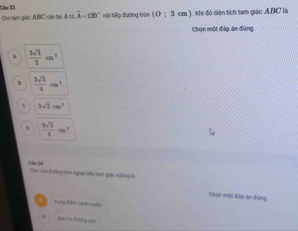 Cho tam giác ABC cận tại Á có widehat A=120° nội tiếp đường tròn (O;3 (cm ). Khi đó diện tích tam giác ABC là
Chọn một đáp án đúng
A  3sqrt(3)/2 cm^2
B  3sqrt(3)/4 cm^2
c 3sqrt(3)cm^2
D  9sqrt(3)/4 cm^2
Câu 34
Tàm của đường tròn ngoại tiếp tam giác vuông là
Chọn mội đáp ản đúng
4 trung điểm cạnh huyền
giao ba đường cáo