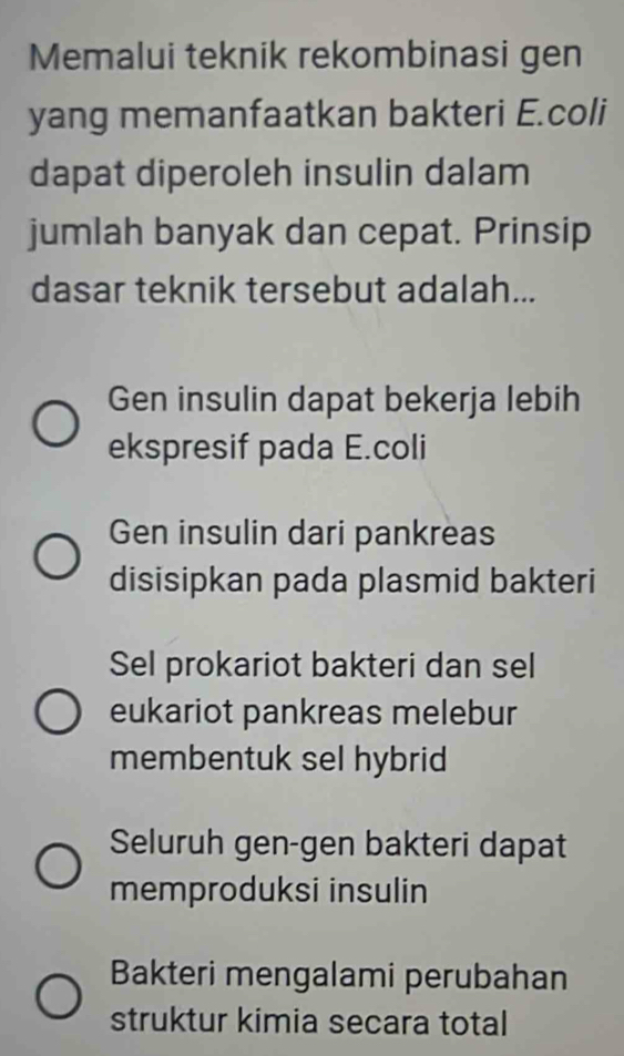 Memalui teknik rekombinasi gen
yang memanfaatkan bakteri E.coli
dapat diperoleh insulin dalam
jumlah banyak dan cepat. Prinsip
dasar teknik tersebut adalah...
Gen insulin dapat bekerja lebih
ekspresif pada E.coli
Gen insulin dari pankreas
disisipkan pada plasmid bakteri
Sel prokariot bakteri dan sel
eukariot pankreas melebur
membentuk sel hybrid
Seluruh gen-gen bakteri dapat
memproduksi insulin
Bakteri mengalami perubahan
struktur kimia secara total