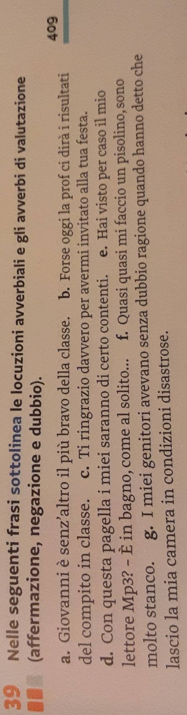 Nelle seguenti frasi sottolinea le locuzioni avverbiali e gli avverbi di valutazione
10 (affermazione, negazione e dubbio). 
409 
a. Giovanni è senz’altro il più bravo della classe. b. Forse oggi la prof ci dirà i risultati 
del compito in classe. c. Ti ringrazio davvero per avermi invitato alla tua festa. 
d. Con questa pagella i miei saranno di certo contenti. e. Hai visto per caso il mio 
lettore Mp3? - È in bagno, come al solito... f. Quasi quasi mi faccio un pisolino, sono 
molto stanco. g. I miei genitori avevano senza dubbio ragione quando hanno detto che 
lascio la mia camera in condizioni disastrose.