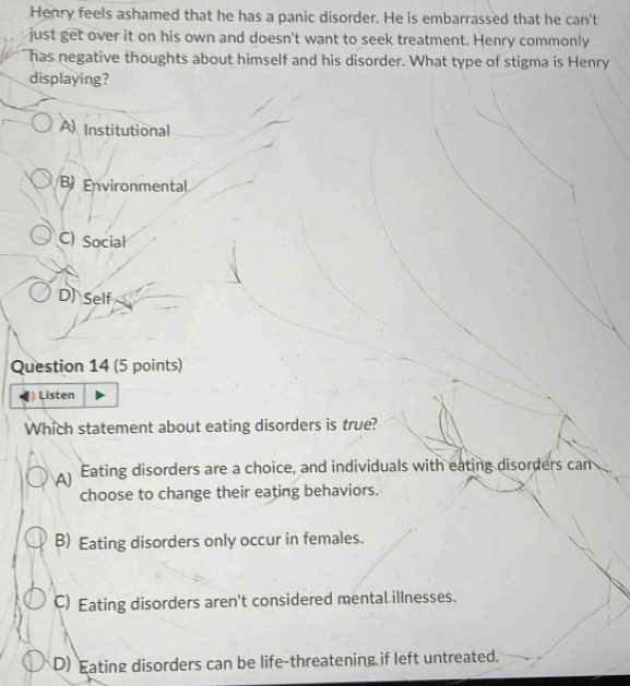 Henry feels ashamed that he has a panic disorder. He is embarrassed that he can't
just get over it on his own and doesn't want to seek treatment. Henry commonly
has negative thoughts about himself and his disorder. What type of stigma is Henry
displaying?
A Institutional
B) Environmental
C) Social
D) Self
Question 14 (5 points)
Listen
Which statement about eating disorders is true?
Eating disorders are a choice, and individuals with eating disorders can
choose to change their eating behaviors.
B) Eating disorders only occur in females.
C) Eating disorders aren't considered mental illnesses.
D) Eating disorders can be life-threatening if left untreated.