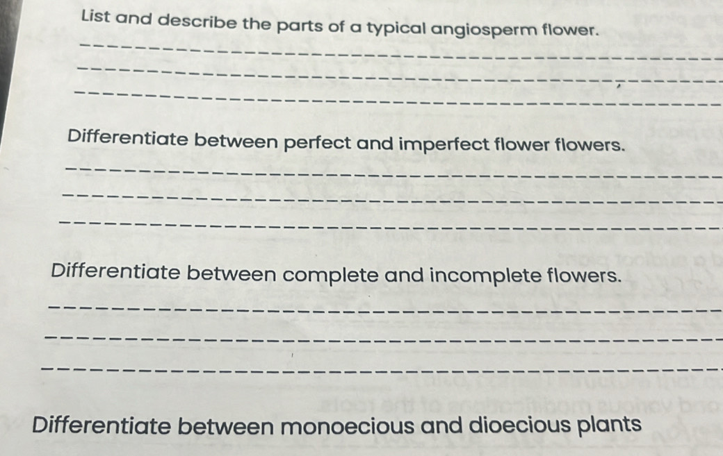 List and describe the parts of a typical angiosperm flower. 
_ 
_ 
_ 
Differentiate between perfect and imperfect flower flowers. 
_ 
_ 
_ 
Differentiate between complete and incomplete flowers. 
_ 
_ 
_ 
Differentiate between monoecious and dioecious plants